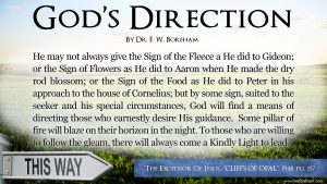 He may not always give the Sign of the Fleece a He did to Gideon; or the Sign of Flowers as He did to Aaron when He made the dry rod blossom; or the Sign of the Food as He did to Peter in his approach to the house of Cornelius; but by some sign, suited to the seeker and his special circumstances, God will find a means of directing those who earnestly desire His guidance. Some pillar of fire will blaze on their horizon in the night. To those who are willing to follow the gleam, there will always come a Kindly Light to lead.