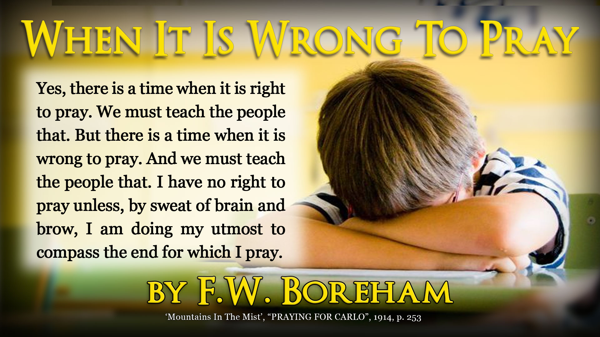 Yes, there is a time when it is right to pray. We must teach the people that. But there is a time when it is wrong to pray. And we must teach the people that. I have no right to pray unless, by sweat of brain and brow, I am doing my utmost to compass the end for which I pray. I confess to a fondness for that fine story which General Booth was so fond of telling. The General knew of a little girl who worried herself into a fearful state of agitation concerning the birds that became entangled in her brother’s traps. One evening, at her mother’s knee, she prayed about it. ‘O Lord,’ she prayed, ‘don’t let the little birds get into Robbie’s traps! Please don’t let them!’ And then, to her mother’s astonishment, she added exultingly, ‘Oh, I know they won’t! They can’t. Amen.’ ‘But, Dolly’ remonstrated her mother, ‘what makes you so sure that God will answer your prayer for the birdies?’ ‘Why,’ exclaimed Dolly confidently, ‘cause, before I prayed, I went out into the garden and smashed the traps!’ There is a world of very sound philosophy to be gleaned at that point.